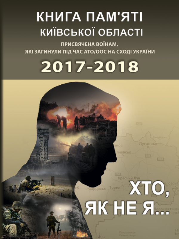 Хто, як не я... Книга пам’яті Київської області. Присвячена воїнам, які загинули під час АТО/ООС на Сході України – 2017–2018 рр. Хто, як не я... Книга пам’яті Київської області. Присвячена воїнам, які загинули під час АТО/ООС на Сході України – 2017–2018 рр.