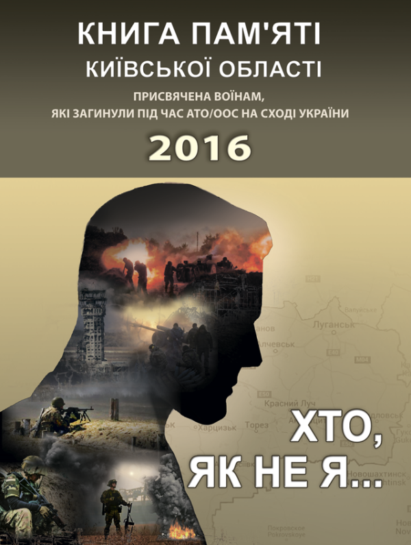 Хто, як не я... Книга пам’яті Київської області. Присвячена воїнам, які загинули під час АТО/ООС на Сході України – 2016 р. Хто, як не я... Книга пам’яті Київської області. Присвячена воїнам, які загинули під час АТО/ООС на Сході України – 2016 р.