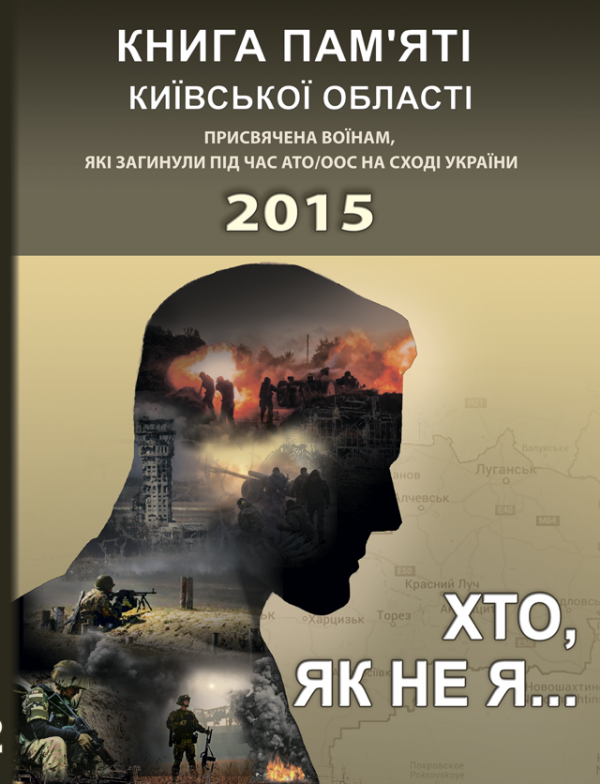 Хто, як не я... Книга пам’яті Київської області. Присвячена воїнам, які загинули під час АТО/ООС на Сході України – 2015 рік. Хто, як не я... Книга пам’яті Київської області. Присвячена воїнам, які загинули під час АТО/ООС на Сході України – 2015 рік.